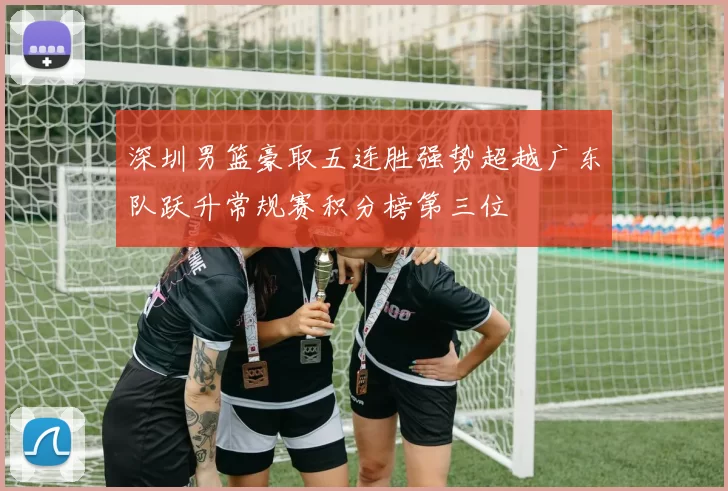 深圳男篮豪取五连胜强势超越广东队跃升常规赛积分榜第三位