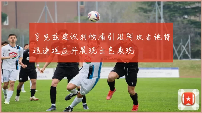 亨克兹建议利物浦引进阿坎吉他将迅速适应并展现出色表现
