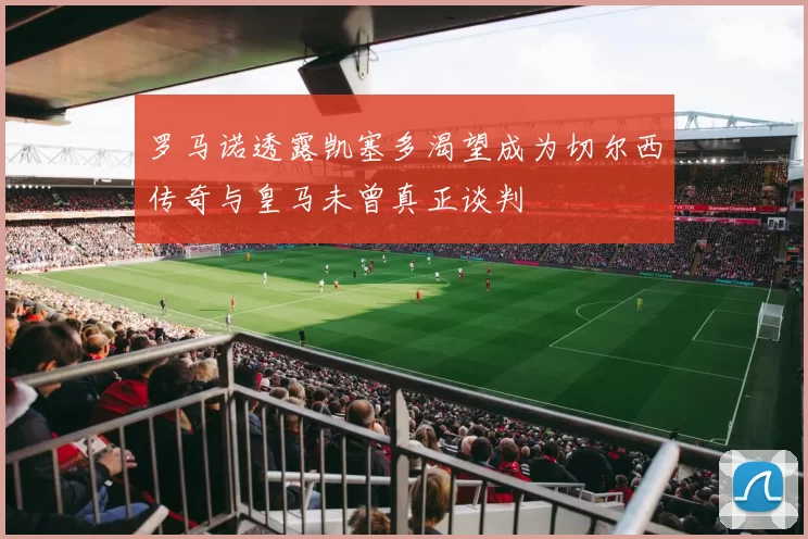 罗马诺透露凯塞多渴望成为切尔西传奇与皇马未曾真正谈判