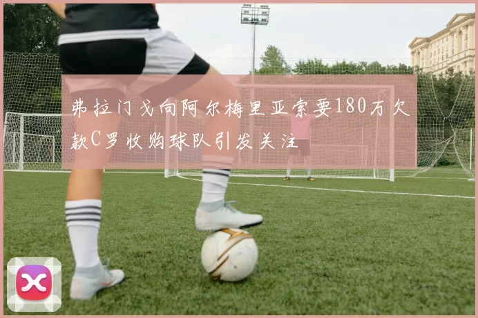 弗拉门戈向阿尔梅里亚索要180万欠款C罗收购球队引发关注