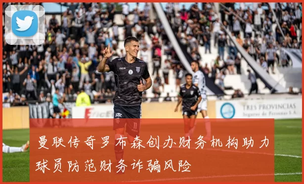 曼联传奇罗布森创办财务机构助力球员防范财务诈骗风险