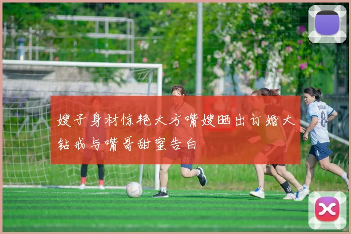 嫂子身材惊艳大方嘴嫂晒出订婚大钻戒与嘴哥甜蜜告白