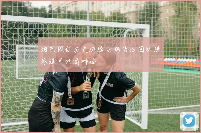 姆巴佩创历史连续七场为法国队进球追平帕潘神迹