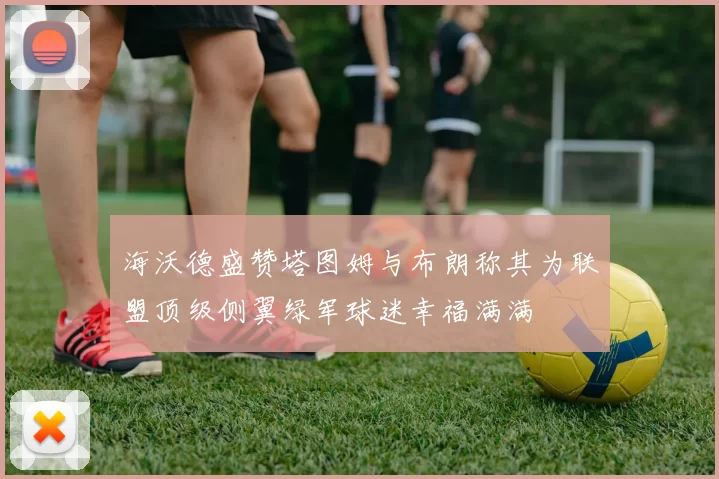 海沃德盛赞塔图姆与布朗称其为联盟顶级侧翼绿军球迷幸福满满