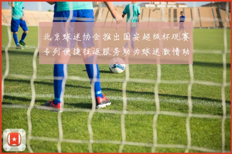 北京球迷协会推出国安超级杯观赛专列便捷往返服务助力球迷激情助阵