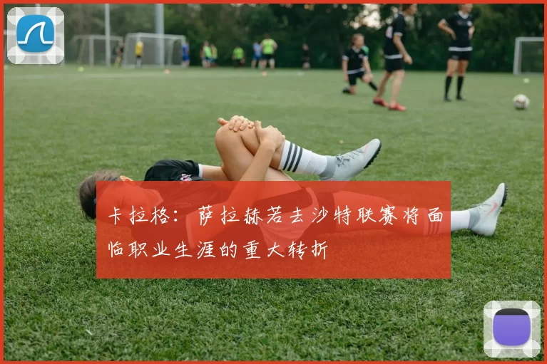 卡拉格：萨拉赫若去沙特联赛将面临职业生涯的重大转折