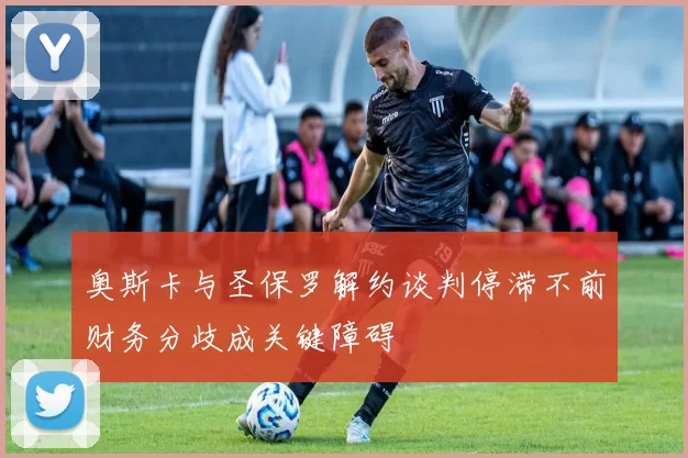 奥斯卡与圣保罗解约谈判停滞不前财务分歧成关键障碍