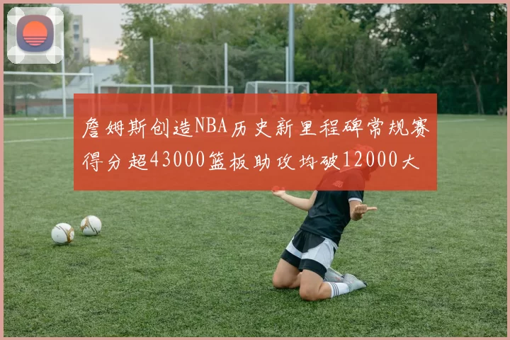 詹姆斯创造NBA历史新里程碑常规赛得分超43000篮板助攻均破12000大关