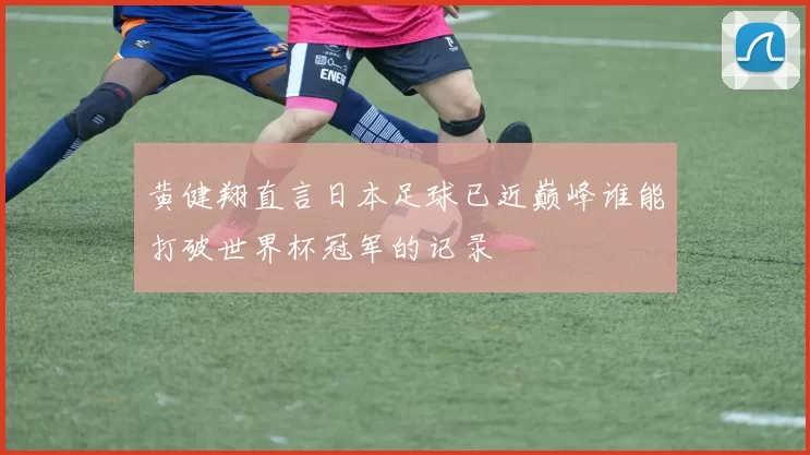 黄健翔直言日本足球已近巅峰谁能打破世界杯冠军的记录