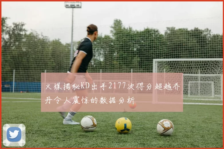 火媒揭秘KD出手2177次得分超越乔丹令人震惊的数据分析