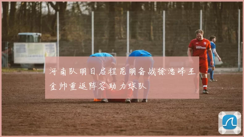 河南队明日启程昆明备战徐浩峰王金帅重返阵容助力球队